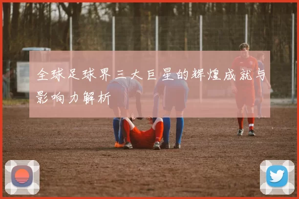 全球足球界三大巨星的辉煌成就与影响力解析