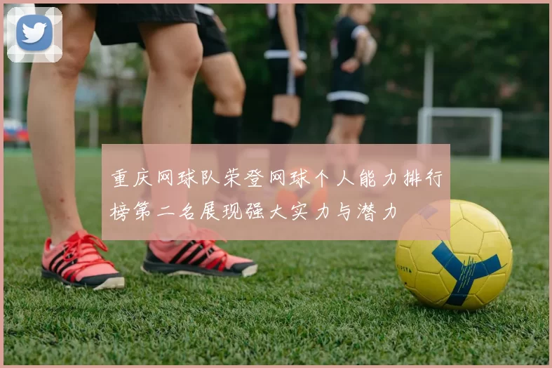 重庆网球队荣登网球个人能力排行榜第二名展现强大实力与潜力