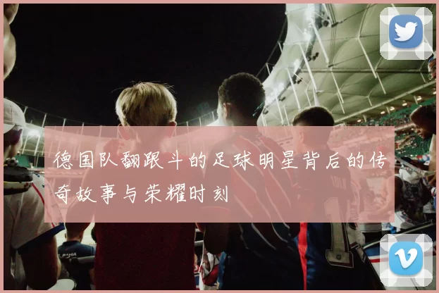 德国队翻跟斗的足球明星背后的传奇故事与荣耀时刻