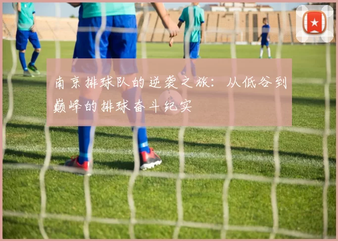 南京排球队的逆袭之旅：从低谷到巅峰的排球奋斗纪实