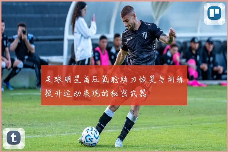 足球明星高压氧舱助力恢复与训练提升运动表现的秘密武器
