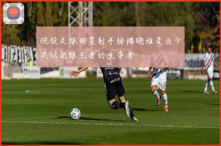 现役足球明星射手榜揭晓谁是当今足坛进球王者的竞争者