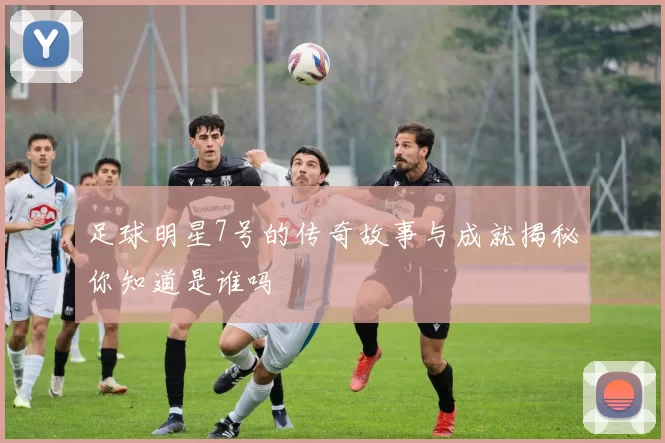 足球明星7号的传奇故事与成就揭秘你知道是谁吗