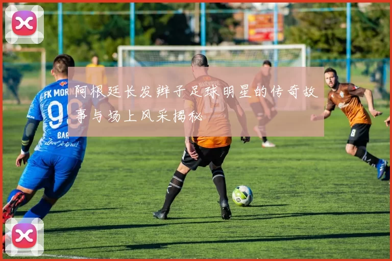 阿根廷长发辫子足球明星的传奇故事与场上风采揭秘