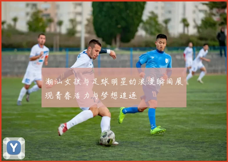 潮汕女孩与足球明星的浪漫瞬间展现青春活力与梦想追逐