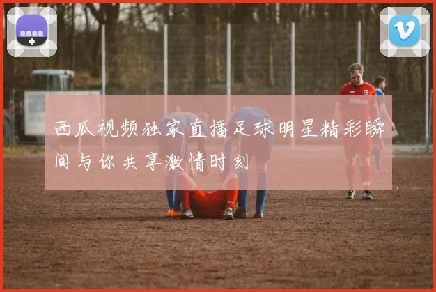 西瓜视频独家直播足球明星精彩瞬间与你共享激情时刻
