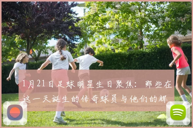 1月21日足球明星生日聚焦：那些在这一天诞生的传奇球员与他们的辉煌成就
