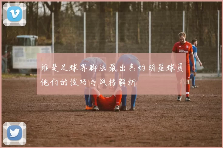 谁是足球界脚法最出色的明星球员他们的技巧与风格解析