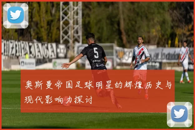 奥斯曼帝国足球明星的辉煌历史与现代影响力探讨