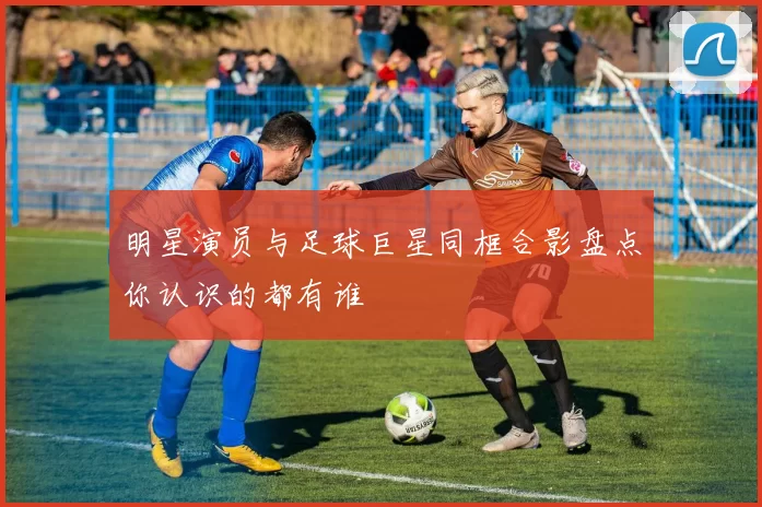 明星演员与足球巨星同框合影盘点你认识的都有谁