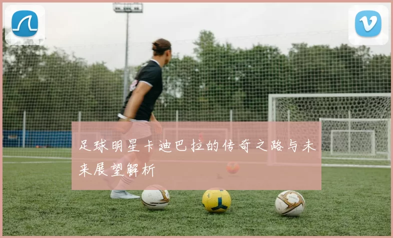 足球明星卡迪巴拉的传奇之路与未来展望解析
