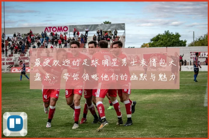 最受欢迎的足球明星男士表情包大盘点，带你领略他们的幽默与魅力