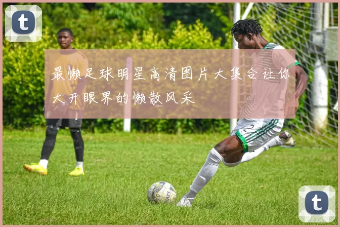 最懒足球明星高清图片大集合让你大开眼界的懒散风采