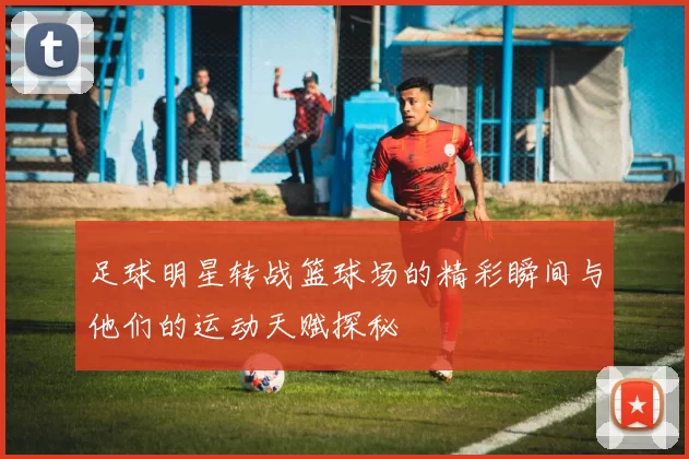 足球明星转战篮球场的精彩瞬间与他们的运动天赋探秘