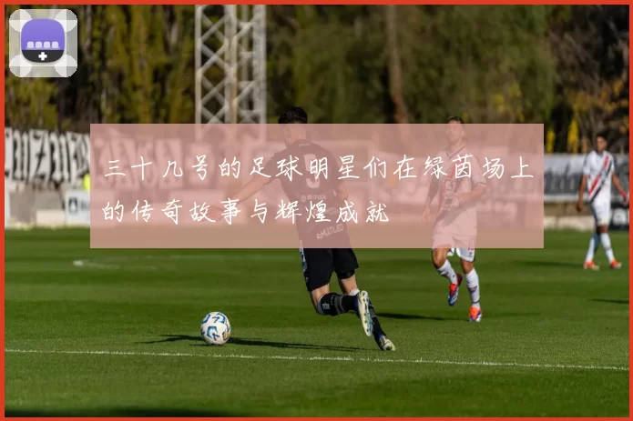 三十几号的足球明星们在绿茵场上的传奇故事与辉煌成就