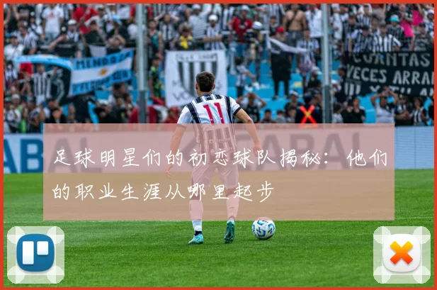 足球明星们的初恋球队揭秘：他们的职业生涯从哪里起步