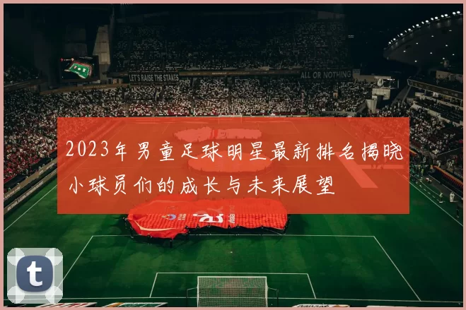 2023年男童足球明星最新排名揭晓小球员们的成长与未来展望