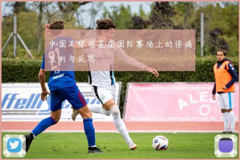 中国足球明星在国际赛场上的惨痛失利与反思