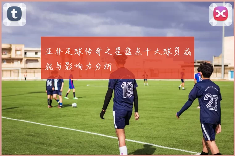 亚非足球传奇之星盘点十大球员成就与影响力分析