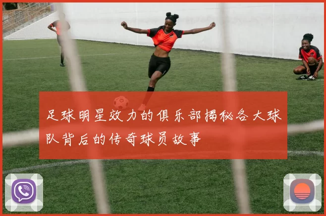 足球明星效力的俱乐部揭秘各大球队背后的传奇球员故事