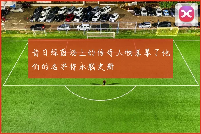 昔日绿茵场上的传奇人物落幕了他们的名字将永载史册