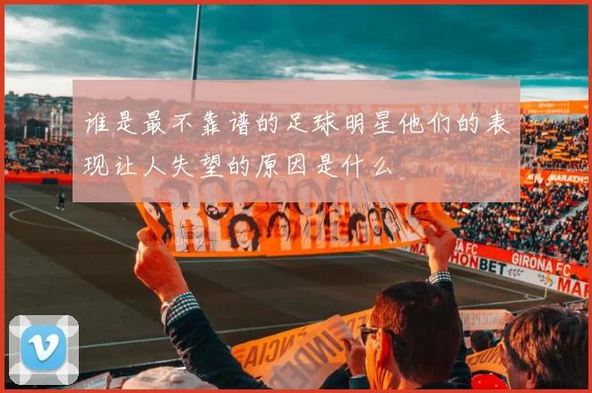 谁是最不靠谱的足球明星他们的表现让人失望的原因是什么