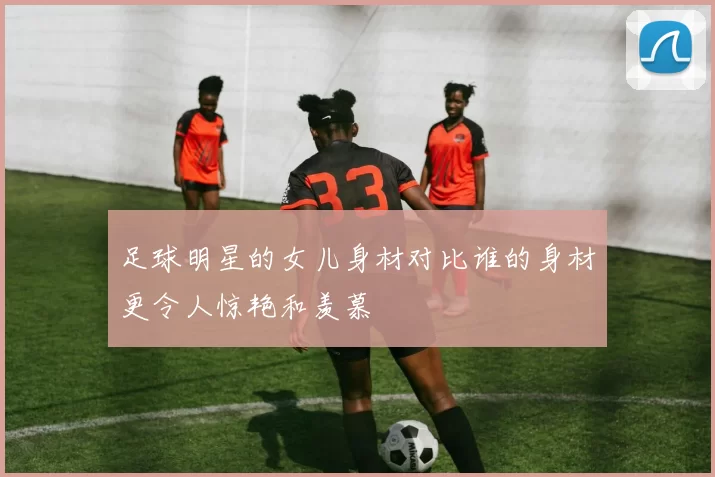 足球明星的女儿身材对比谁的身材更令人惊艳和羡慕