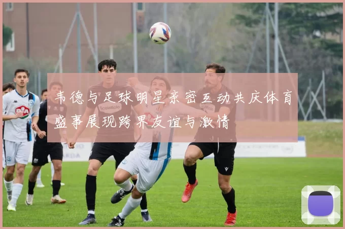 韦德与足球明星亲密互动共庆体育盛事展现跨界友谊与激情
