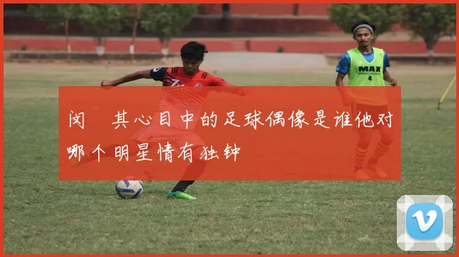 闵玧其心目中的足球偶像是谁他对哪个明星情有独钟
