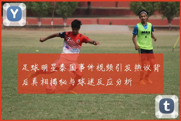 足球明星泰国事件视频引发热议背后真相揭秘与球迷反应分析