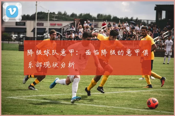 降级球队意甲：面临降级的意甲俱乐部现状分析