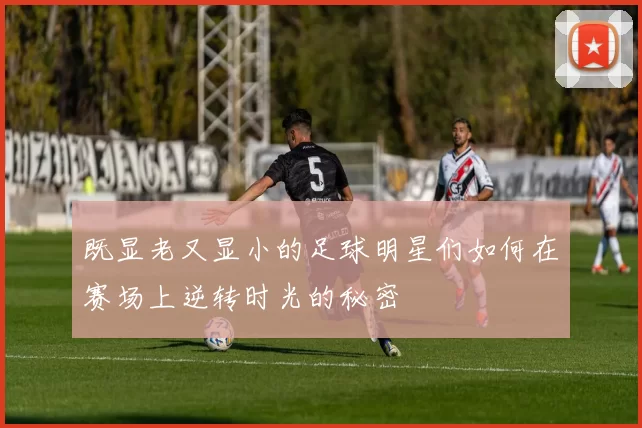 既显老又显小的足球明星们如何在赛场上逆转时光的秘密