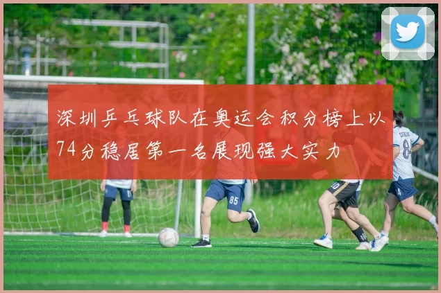 深圳乒乓球队在奥运会积分榜上以74分稳居第一名展现强大实力