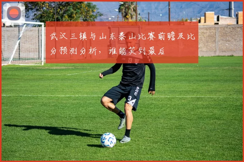 武汉三镇与山东泰山比赛前瞻及比分预测分析，谁能笑到最后