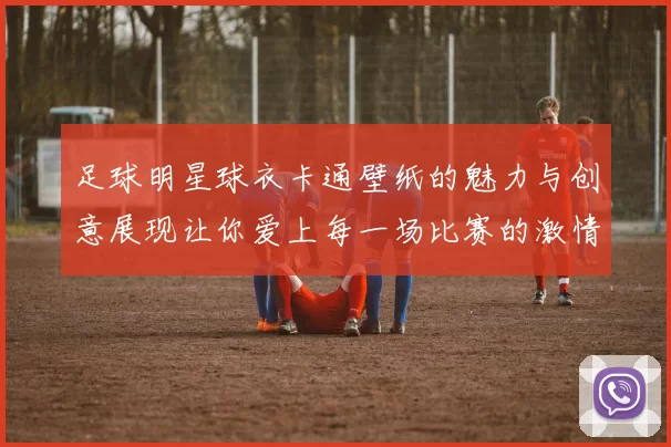 足球明星球衣卡通壁纸的魅力与创意展现让你爱上每一场比赛的激情与乐趣