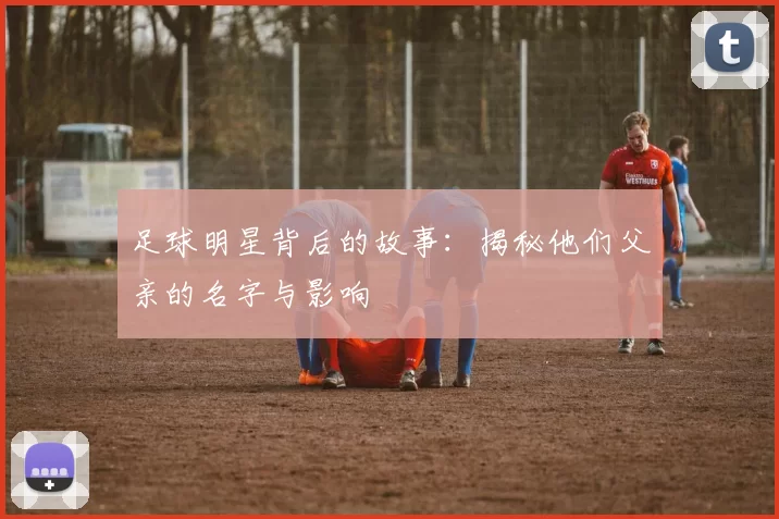 足球明星背后的故事：揭秘他们父亲的名字与影响