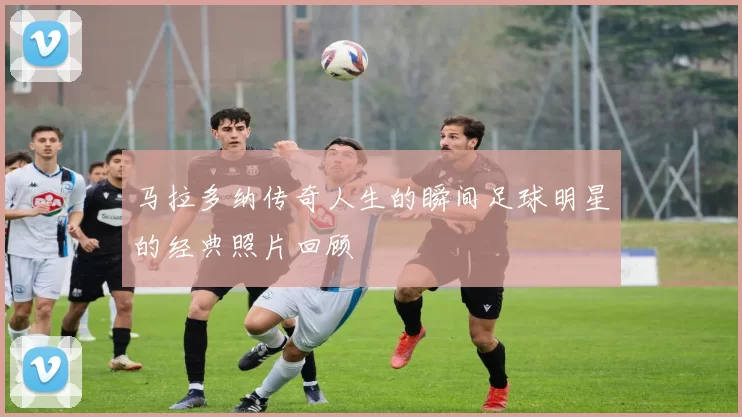 马拉多纳传奇人生的瞬间足球明星的经典照片回顾