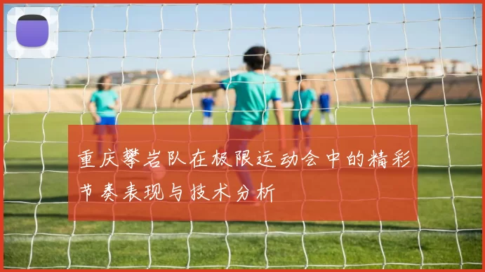 重庆攀岩队在极限运动会中的精彩节奏表现与技术分析