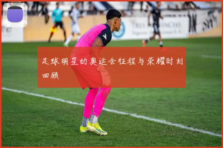 足球明星的奥运会征程与荣耀时刻回顾