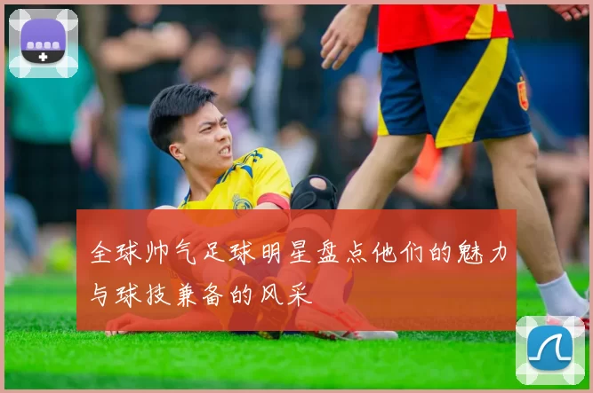 全球帅气足球明星盘点他们的魅力与球技兼备的风采