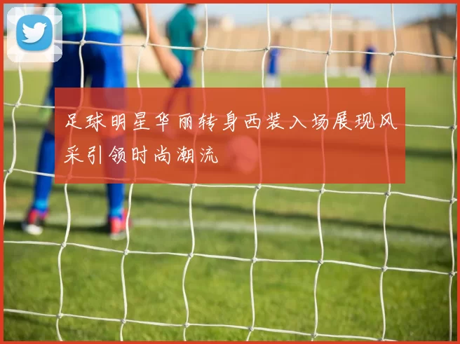足球明星华丽转身西装入场展现风采引领时尚潮流