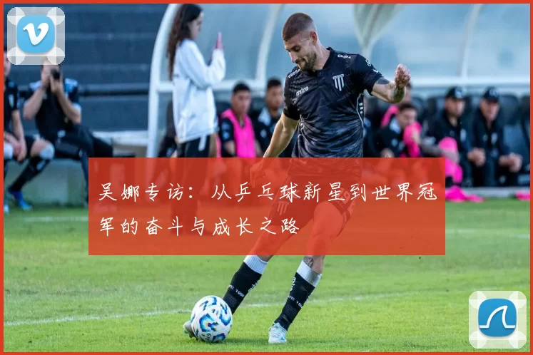 吴娜专访：从乒乓球新星到世界冠军的奋斗与成长之路