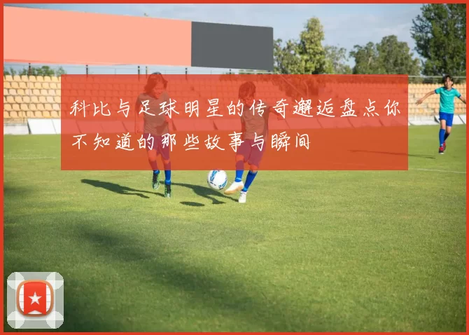 科比与足球明星的传奇邂逅盘点你不知道的那些故事与瞬间