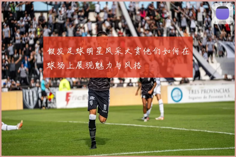 假发足球明星风采大赏他们如何在球场上展现魅力与风格