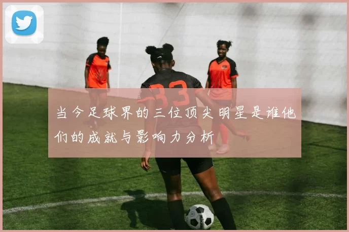 当今足球界的三位顶尖明星是谁他们的成就与影响力分析