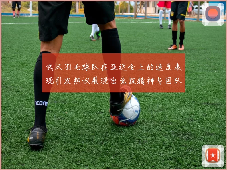 武汉羽毛球队在亚运会上的速度表现引发热议展现出竞技精神与团队协作的完美结合