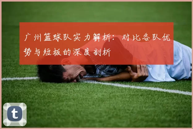 广州篮球队实力解析：对比各队优势与短板的深度剖析