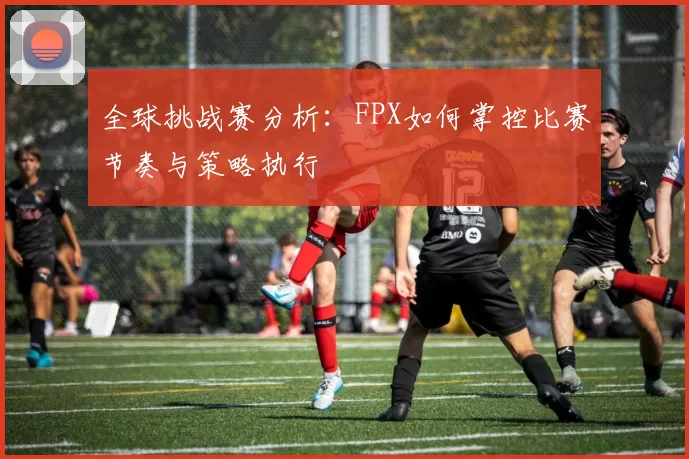 全球挑战赛分析：FPX如何掌控比赛节奏与策略执行