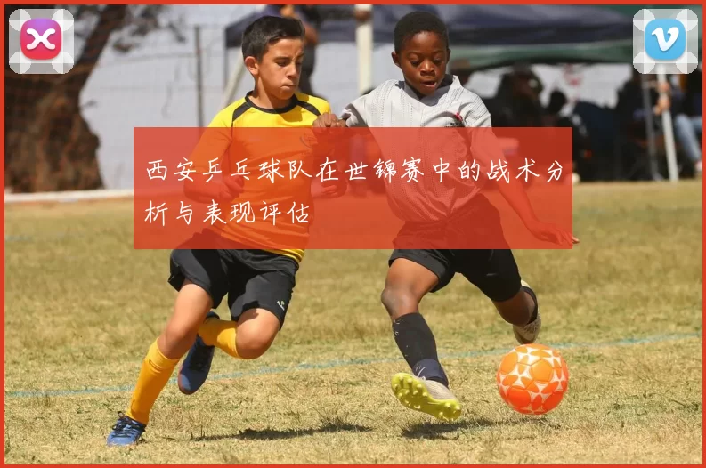 西安乒乓球队在世锦赛中的战术分析与表现评估