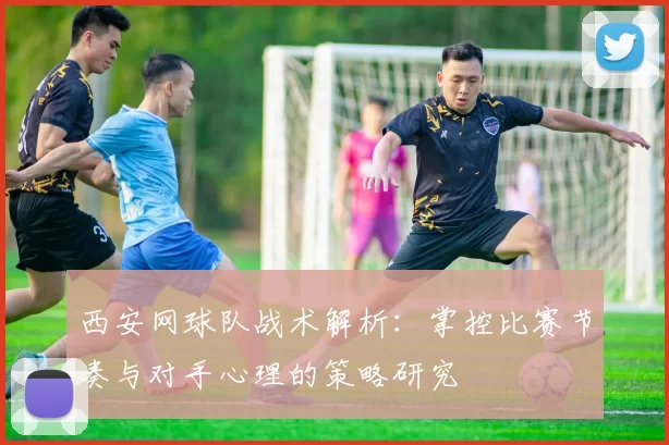 西安网球队战术解析：掌控比赛节奏与对手心理的策略研究